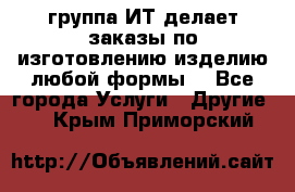 группа ИТ делает заказы по изготовлению изделию любой формы  - Все города Услуги » Другие   . Крым,Приморский